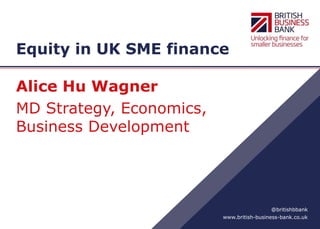 www.british-business-bank.co.uk
@britishbbank
Equity in UK SME finance
Alice Hu Wagner
MD Strategy, Economics,
Business Development
 