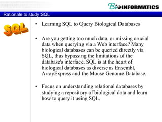 Rationale to study SQL
• Learning SQL to Query Biological Databases
• Are you getting too much data, or missing crucial
data when querying via a Web interface? Many
biological databases can be queried directly via
SQL, thus bypassing the limitations of the
database's interface. SQL is at the heart of
biological databases as diverse as Ensembl,
ArrayExpress and the Mouse Genome Database.
• Focus on understanding relational databases by
studying a repository of biological data and learn
how to query it using SQL.
 