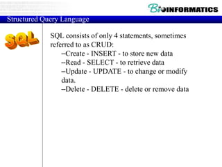 SQL consists of only 4 statements, sometimes
referred to as CRUD:
–Create - INSERT - to store new data
–Read - SELECT - to retrieve data
–Update - UPDATE - to change or modify
data.
–Delete - DELETE - delete or remove data
Structured Query Language
 