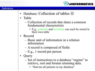 Definitions
Definitions
• Database: Collection of tables 
• Table
– Collection of records that share a common
fundamental characteristic
• E.g., patients and locations can each be stored in
their own table
• Record
– Basic unit of information in a relation
information
– A record is composed of fields
– E.g., 1 record per person
• Query
– Set of instructions to a database “engine” to
retrieve, sort and format returning data.
• “find me all patients in my database”
 