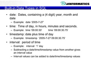 Built-in Data Types in SQL
• date: Dates, containing a (4 digit) year, month and
date
– Example: date ‘2005-7-27’
• time: Time of day, in hours, minutes and seconds.
– Example: time ‘09:00:30’ time ‘09:00:30.75’
• timestamp: date plus time of day
– Example: timestamp ‘2005-7-27 09:00:30.75’
• interval: period of time
– Example: interval ‘1’ day
– Subtracting a date/time/timestamp value from another gives
an interval value
– Interval values can be added to date/time/timestamp values
 