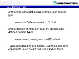 User-Defined Types
• create type construct in SQL creates user-defined
type
create type Dollars as numeric (12,2) final
• create domain construct in SQL-92 creates user-
defined domain types
create domain person_name char(20) not null
• Types and domains are similar. Domains can have
constraints, such as not null, specified on them.
 
