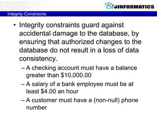 Integrity Constraints
• Integrity constraints guard against
accidental damage to the database, by
ensuring that authorized changes to the
database do not result in a loss of data
consistency.
– A checking account must have a balance
greater than $10,000.00
– A salary of a bank employee must be at
least $4.00 an hour
– A customer must have a (non-null) phone
number
 
