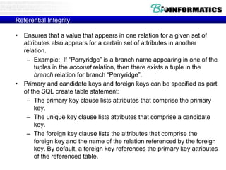 Referential Integrity
• Ensures that a value that appears in one relation for a given set of
attributes also appears for a certain set of attributes in another
relation.
– Example: If “Perryridge” is a branch name appearing in one of the
tuples in the account relation, then there exists a tuple in the
branch relation for branch “Perryridge”.
• Primary and candidate keys and foreign keys can be specified as part
of the SQL create table statement:
– The primary key clause lists attributes that comprise the primary
key.
– The unique key clause lists attributes that comprise a candidate
key.
– The foreign key clause lists the attributes that comprise the
foreign key and the name of the relation referenced by the foreign
key. By default, a foreign key references the primary key attributes
of the referenced table.
 