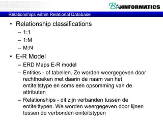 Relationships within Relational Database
• Relationship classifications
– 1:1
– 1:M
– M:N
• E-R Model
– ERD Maps E-R model
– Entities - of tabellen. Ze worden weergegeven door
rechthoeken met daarin de naam van het
entiteitstype en soms een opsomming van de
attributen
– Relationships - dit zijn verbanden tussen de
entiteittypen. We worden weergegeven door lijnen
tussen de verbonden eniteitstypen
 