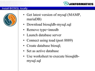 Install BIOSQL locally
• Get latest version of mysql (MAMP,
mariaDB)
• Download biosqldb-mysql.sql
• Remove type=innodb
• Launch database server
• Connect using toad (port 8889)
• Create database biosql;
• Set as active database
• Use worksheet to execute biosqldb-
mysql.sql
 