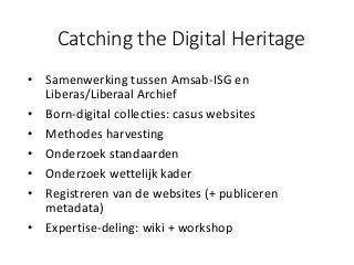 Catching the Digital Heritage
• Samenwerking tussen Amsab-ISG en
Liberas/Liberaal Archief
• Born-digital collecties: casus websites
• Methodes harvesting
• Onderzoek standaarden
• Onderzoek wettelijk kader
• Registreren van de websites (+ publiceren
metadata)
• Expertise-deling: wiki + workshop
 