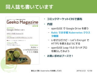 2019/2/22最近よく聞く Kubernetes を体験してみた 12/30
同人誌も書いています
●
コミックマーケットC95で頒布
●
内容
– openSUSE で Google Drive を使う
– Kubic でお手軽 Kubernetes クラス
タ構築
– いまさらだけど… Let’s Encrypt で
HTTPS を使えるようにする
– openSUSE Leap 15.0 でハチプロ
を鳴らしてみよう
●
お買い求めはブースで！
 