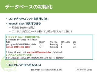 2019/2/22最近よく聞く Kubernetes を体験してみた 28/30
データベースの初期化
●
コンテナ内のコマンドを実行したい
●
kubectl exec で実行できる
– 引数は Docker と同じ
– コンテナがどこのノードで動いているか気にしなくて良い！
●
●
●
Job という方法もあるらしい
# コンテナ（pod）の名前を調べる
$ kubectl get pods -n radish
NAME READY STATUS RESTARTS AGE
postgresql-7dd686946c-jdw8m 1/1 Running 0 2d
radish-d7554c44b-lb9rr 1/1 Running 0 3d
$ kubectl exec -ti radish-d7554c44b-lb9rr /bin/bash
# ここからはコンテナの中
$ DISABLE_DATABASE_ENVIRONMENT_CHECK=1 rails db:reset
 