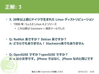 2019/2/22最近よく聞く Kubernetes を体験してみた 6/30
正解: 3
●
3. 20年以上前にドイツで生まれた Linux ディストリビューション
– 1996 年: S.u.S.E Linux 4.2 リリース
●
これ以前は Slackware + 設定ツールでした
●
Q: RedHat 系ですか？ Debian 系ですか？
A: どちらでもありません！ Slackware系でもありません
●
Q: OpenSUSE ですか？openSUSE ですか？
A: o は小文字です。IPhone ではなく、iPhone なのと同じです
 