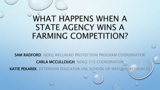 WHAT HAPPENS WHEN A
STATE AGENCY WINS A
FARMING COMPETITION?
SAM RADFORD, NDEQ WELLHEAD PROTECTION PROGRAM COORDINATOR
CARLA MCCULLOUGH, NDEQ 319 COORDINATOR
KATIE PEKAREK, EXTENSION EDUCATOR UNL SCHOOL OF NATURAL RESOURCES
 