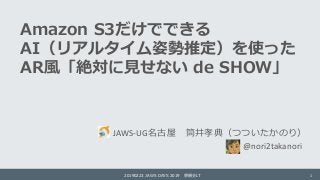 Amazon S3だけでできる
AI（リアルタイム姿勢推定）を使った
AR風「絶対に見せない de SHOW」
JAWS-UG名古屋 筒井孝典（つついたかのり）
20190223 JAWS DAYS 2019 懇親会LT 1
@nori2tak...