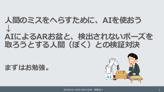 人間のミスをへらすために、AIを使おう
↓
AIによるARお盆と、検出されないポーズを
取ろうとする人間（ぼく）との検証対決
まずはお勉強。
20190223 JAWS DAYS 2019 懇親会LT 3
 