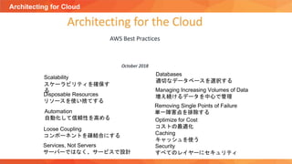 Architecting for Cloud
Loose Coupling
コンポーネントを疎結合にする
Removing Single Points of Failure
単一障害点を排除する
Scalability
スケーラビリティを確保す
る
Automation
自動化して信頼性を高める
Services, Not Servers
サーバーではなく、サービスで設計
Optimize for Cost
コストの最適化
Disposable Resources
リソースを使い捨てする
Databases
適切なデータベースを選択する
Managing Increasing Volumes of Data
増え続けるデータを中心で管理
Caching
キャッシュを使う
Security
すべてのレイヤーにセキュリティ
 