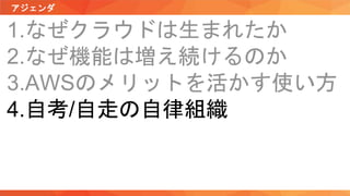 アジェンダ
1.なぜクラウドは生まれたか
2.なぜ機能は増え続けるのか
3.AWSのメリットを活かす使い方
4.自考/自走の自律組織
 