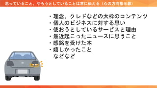 思っていること、やろうとしていることは常に伝える（心の方向指示器）
・理念、クレドなどの大枠のコンテンツ
・個人のビジネスに対する思い
・使おうとしているサービスと理由
・最近起こったニュースに思うこと
・感銘を受けた本
・嬉しかったこと
などなど
 