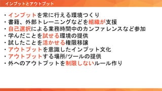 インプットとアウトプット
・インプットを常に行える環境つくり
・書籍、外部トレーニングなどを組織が支援
・自己選択による業務時間中のカンファレンスなど参加
・学んだことを試せる環境の提供
・試したことを活かせる権限移譲
・アウトプットを意識したインプット文化
・アウトプットする場所/ツールの提供
・外へのアウトプットを制限しないルール作り
 