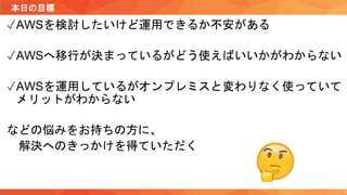本日の目標
✓AWSを検討したいけど運用できるか不安がある
✓AWSへ移行が決まっているがどう使えばいいかがわからない
✓AWSを運用しているがオンプレミスと変わりなく使っていて
メリットがわからない
などの悩みをお持ちの方に、
解決へのきっかけを得ていただく
 