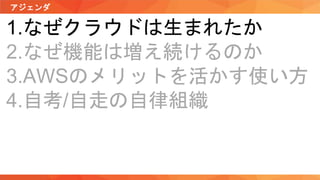 アジェンダ
1.なぜクラウドは生まれたか
2.なぜ機能は増え続けるのか
3.AWSのメリットを活かす使い方
4.自考/自走の自律組織
 