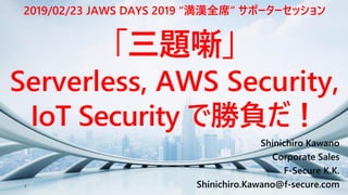 1
Shinichiro Kawano
Corporate Sales
F-Secure K.K.
Shinichiro.Kawano@f-secure.com
「三題噺」
Serverless, AWS Security,
IoT Security で勝負だ！
2019/02/23 JAWS DAYS 2019 “満漢全席” サポーターセッション
 