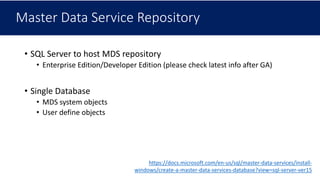 Master Data Service Repository
• SQL Server to host MDS repository
• Enterprise Edition/Developer Edition (please check latest info after GA)
• Single Database
• MDS system objects
• User define objects
https://docs.microsoft.com/en-us/sql/master-data-services/install-
windows/create-a-master-data-services-database?view=sql-server-ver15
 