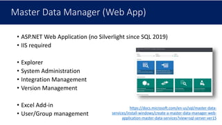 Master Data Manager (Web App)
• ASP.NET Web Application (no Silverlight since SQL 2019)
• IIS required
• Explorer
• System Administration
• Integration Management
• Version Management
• Excel Add-in
• User/Group management
https://docs.microsoft.com/en-us/sql/master-data-
services/install-windows/create-a-master-data-manager-web-
application-master-data-services?view=sql-server-ver15
 
