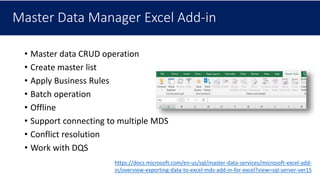 Master Data Manager Excel Add-in
• Master data CRUD operation
• Create master list
• Apply Business Rules
• Batch operation
• Offline
• Support connecting to multiple MDS
• Conflict resolution
• Work with DQS
https://docs.microsoft.com/en-us/sql/master-data-services/microsoft-excel-add-
in/overview-exporting-data-to-excel-mds-add-in-for-excel?view=sql-server-ver15
 