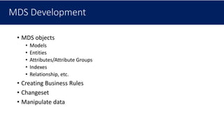 MDS Development
• MDS objects
• Models
• Entities
• Attributes/Attribute Groups
• Indexes
• Relationship, etc.
• Creating Business Rules
• Changeset
• Manipulate data
 