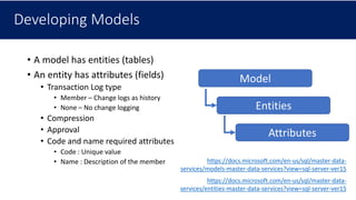 Developing Models
• A model has entities (tables)
• An entity has attributes (fields)
• Transaction Log type
• Member – Change logs as history
• None – No change logging
• Compression
• Approval
• Code and name required attributes
• Code : Unique value
• Name : Description of the member
Model
Entities
Attributes
https://docs.microsoft.com/en-us/sql/master-data-
services/models-master-data-services?view=sql-server-ver15
https://docs.microsoft.com/en-us/sql/master-data-
services/entities-master-data-services?view=sql-server-ver15
 