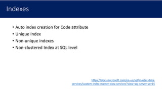 Indexes
• Auto index creation for Code attribute
• Unique Index
• Non-unique indexes
• Non-clustered Index at SQL level
https://docs.microsoft.com/en-us/sql/master-data-
services/custom-index-master-data-services?view=sql-server-ver15
 