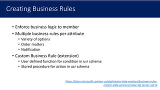Creating Business Rules
• Enforce business logic to member
• Multiple business rules per attribute
• Variety of options
• Order matters
• Notification
• Custom Business Rule (extension)
• User defined function for condition in usr schema
• Stored procedure for action in usr schema
https://docs.microsoft.com/en-us/sql/master-data-services/business-rules-
master-data-services?view=sql-server-ver15
 