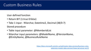 Custom Business Rules
User defined function
• Return BIT (1:true 0:false)
• Take 1 input - NVarchar, Datetime2, Decimal (38/0-7)
Stored procedure
• Table input parameter: @MemberIdList
• NVarchar input parameters: @ModelName, @VersionName,
@EntityName, @BusinessRuleName
https://docs.microsoft.com/en-us/sql/master-data-services/business-rules-
extension-master-data-services?view=sql-server-ver15
 