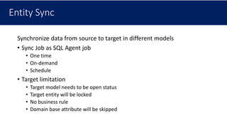 Entity Sync
Synchronize data from source to target in different models
• Sync Job as SQL Agent job
• One time
• On-demand
• Schedule
• Target limitation
• Target model needs to be open status
• Target entity will be locked
• No business rule
• Domain base attribute will be skipped
 
