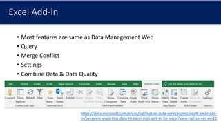 Excel Add-in
• Most features are same as Data Management Web
• Query
• Merge Conflict
• Settings
• Combine Data & Data Quality
https://docs.microsoft.com/en-us/sql/master-data-services/microsoft-excel-add-
in/overview-exporting-data-to-excel-mds-add-in-for-excel?view=sql-server-ver15
 