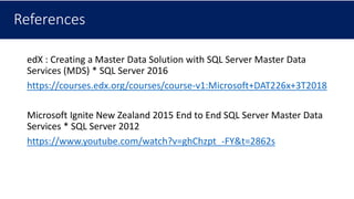 References
edX : Creating a Master Data Solution with SQL Server Master Data
Services (MDS) * SQL Server 2016
https://courses.edx.org/courses/course-v1:Microsoft+DAT226x+3T2018
Microsoft Ignite New Zealand 2015 End to End SQL Server Master Data
Services * SQL Server 2012
https://www.youtube.com/watch?v=ghChzpt_-FY&t=2862s
 