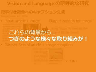 Vision and Language の萌芽的な研究
× 3361
King Toupu IV died at the
age of 88 last week.
記事付き画像へのキャプション生成
[Feng+Lapata, ACL 2010]
• Input: article + image Output: caption for image
• Dataset: Sets of article + image + caption
これらの背景から…
つぎのような様々な取り組みが！
 
