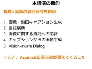 本講演の目的
視覚×言語の融合研究を俯瞰
1. 画像・動画キャプション生成
2. 言語横断
3. 画像に関する質問への応答
4. キャプションからの画像生成
5. Vision-aware Dialog
すると、Acadexitに至る道が見えてくる…?!
 