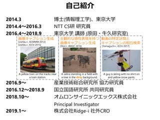 自己紹介
2014.3 博士(情報理工学)、東京大学
2014.4～2016.3 NTT CS研 研究員
2016.4～2018.9 東京大学 講師 (原田・牛久研究室)
2016.9～ 産業技術総合研究所 協力研究員
2016.12～2018.9 国立国語研究所 共同研究員
2018.10～ オムロンサイニックエックス株式会社
Principal Investigator
2019.1～ 株式会社Ridge-i 社外CRO
[Ushiku+, ACMMM 2012]
[Ushiku+, ICCV 2015]
画像キャプション生成 主観的な感性表現を持つ
画像キャプション生成
動画の特定区間と
キャプションの相互検索
[Yamaguchi+, ICCV 2017]
A guy is skiing with no shirt on
and yellow snow pants.
A zebra standing in a field with
a tree in the dirty background.
[Shin+, BMVC 2016]
A yellow train on the tracks near
a train station.
 