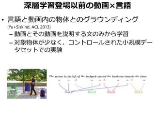 深層学習登場以前の動画×言語
• 言語と動画内の物体とのグラウンディング
[Yu+Siskind, ACL 2013]
– 動画とその動画を説明する文のみから学習
– 対象物体が少なく、コントロールされた小規模デー
タセットでの実験
 