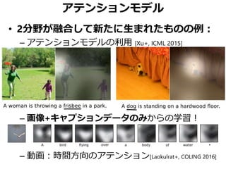 アテンションモデル
• 2分野が融合して新たに生まれたものの例：
– アテンションモデルの利用 [Xu+, ICML 2015]
– 画像+キャプションデータのみからの学習！
– 動画：時間方向のアテンション[Laokulrat+, COLING 2016]
 