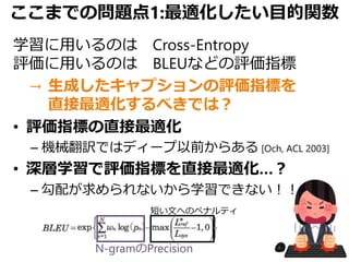 ここまでの問題点1:最適化したい目的関数
学習に用いるのは Cross-Entropy
評価に用いるのは BLEUなどの評価指標
→ 生成したキャプションの評価指標を
直接最適化するべきでは？
• 評価指標の直接最適化
– 機械翻訳ではディープ以前からある [Och, ACL 2003]
• 深層学習で評価指標を直接最適化…？
– 勾配が求められないから学習できない！！
短い文へのペナルティ
N-gramのPrecision
 