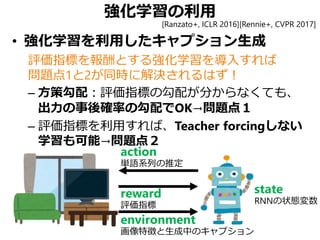 強化学習の利用
• 強化学習を利用したキャプション生成
評価指標を報酬とする強化学習を導入すれば
問題点1と2が同時に解決されるはず！
– 方策勾配：評価指標の勾配が分からなくても、
出力の事後確率の勾配でOK→問題点１
– 評価指標を利用すれば、Teacher forcingしない
学習も可能→問題点２
state
RNNの状態変数
action
単語系列の推定
reward
評価指標
environment
画像特徴と生成中のキャプション
[Ranzato+, ICLR 2016][Rennie+, CVPR 2017]
 