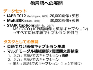 他言語への展開
データセット
• IAPR TC12 [Grubinger+, 2006] 20,000画像+英独
• Multi30K [Elliot+, 2016] 30,000画像+英独
• STAIR Captions [吉川ら、 2017]
MS COCO (10万超画像＋英語キャプション)
→すべてに日本語キャプションを付与
タスクとしての展開
• 英語でない画像キャプション生成
• マルチモーダル機械翻訳/言語間文書検索
1. 入力：言語Aでのキャプション+画像
2. 入力：言語Aでのキャプション
→ 出力：言語Bでのキャプション（1.と2.で同じ）
 