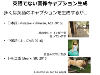 英語でない画像キャプション生成
多くは英語のキャプションを生成するが…
• 日本語 [Miyazaki+Shimizu, ACL 2016]
• 中国語 [Li+, ICMR 2016]
• トルコ語 [Unal+, SIU 2016]
Çimlerde ko¸ san bir köpek
金色头发的小女孩
柵の中にキリンが一頭
立っています
 