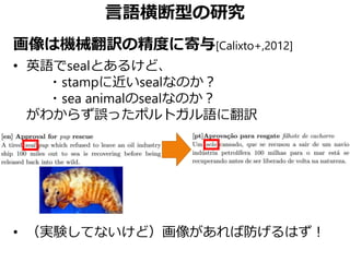 言語横断型の研究
画像は機械翻訳の精度に寄与[Calixto+,2012]
• 英語でsealとあるけど、
・stampに近いsealなのか？
・sea animalのsealなのか？
がわからず誤ったポルトガル語に翻訳
• （実験してないけど）画像があれば防げるはず！
 