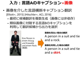 入力：言語Aのキャプション+画像
• 画像を介した言語横断キャプション翻訳
[Elliott+, 2015] [Hitschler+, ACL 2016]
– 最初に候補翻訳を複数生成（画像には非依存）
– 類似画像に付随する言語Bのキャプションを
利用して翻訳候補から出力を選択
Eine Person in
einem Anzug
und Krawatte
und einem Rock.
(独語)
画像を見ない場合の翻訳
A person in a suit and tie
and a rock.
画像を利用した場合の翻訳
A person in a suit and tie
and a skirt.
 