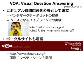 VQA: Visual Question Answering
• ビジュアル質問応答を分野として確立
– ベンチマークデータセットの提供
– ベースとなるパイプラインでの実験
• ポータルサイトも運営
– http://www.visualqa.org/
– 国際コンペティションも開催
[Antol+, ICCV 2015]
What color are her eyes?
What is the mustache made of?
 