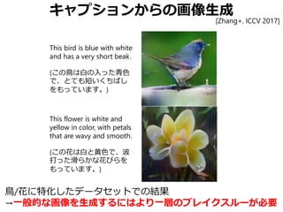 キャプションからの画像生成
This bird is blue with white
and has a very short beak.
(この鳥は白の入った青色
で、とても短いくちばし
をもっています。)
This flower is white and
yellow in color, with petals
that are wavy and smooth.
(この花は白と黄色で、波
打った滑らかな花びらを
もっています。)
[Zhang+, ICCV 2017]
鳥/花に特化したデータセットでの結果
→一般的な画像を生成するにはより一層のブレイクスルーが必要
 