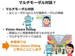 マルチモーダル対話？
• マルチモーダル対話
– 主にユーザからの入力が複数モーダルの情報
• Vision-Aware Dialog
– 環境などに視覚情報を伴うものをさす
– マルチモダリティではある
本講演では
Vision-Aware Dialog
と呼ぶことにします
 