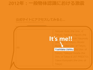 2012年：一般物体認識における激震
公式サイトにアクセスしてみると…
1st team w/ DL
Error rate: 15%
2nd team w/o DL
Error rate: 26%
[http://image-net.org/challenges/LSVRC/2012/results.html]
It’s me!!
 